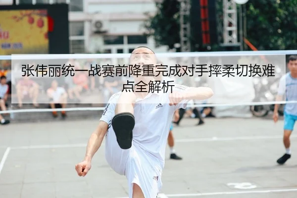 张伟丽统一战赛前降重完成对手摔柔切换难点全解析
