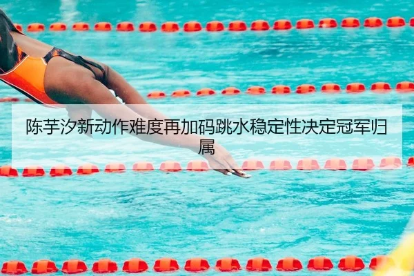 陈芋汐新动作难度再加码跳水稳定性决定冠军归属